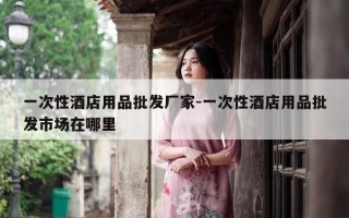 一次性酒店用品批发厂家-一次性酒店用品批发市场在哪里