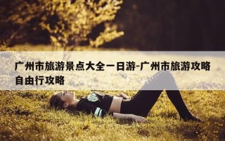 广州市旅游景点大全一日游-广州市旅游攻略自由行攻略