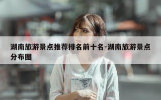 湖南旅游景点推荐排名前十名-湖南旅游景点分布图