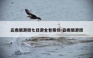 云南旅游团七日游全包报价-云南旅游团