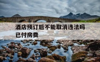 酒店预订后不能取消违法吗已付房费-酒店预订规则是不可取消可以退款吗?