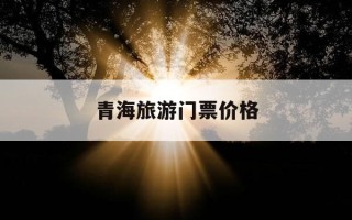 青海旅游门票价格-青海旅游价格表