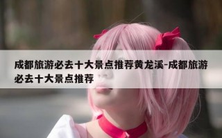 成都旅游必去十大景点推荐黄龙溪-成都旅游必去十大景点推荐
