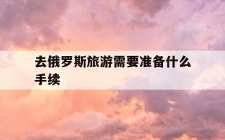 去俄罗斯旅游需要准备什么手续-去俄罗斯旅游需要准备什么手续需要户囗薄吗
