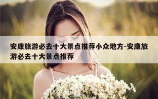 安康旅游必去十大景点推荐小众地方-安康旅游必去十大景点推荐