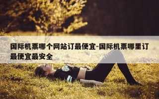 国际机票哪个网站订最便宜-国际机票哪里订最便宜最安全