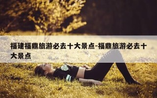 福建福鼎旅游必去十大景点-福鼎旅游必去十大景点