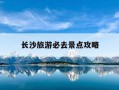 长沙旅游必去景点攻略-长沙旅游必去景点攻略三天两夜