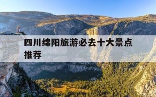 四川绵阳旅游必去十大景点推荐-四川绵阳旅游必去十大景点推荐理由是什么