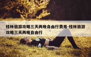 桂林旅游攻略三天两晚自由行费用-桂林旅游攻略三天两晚自由行
