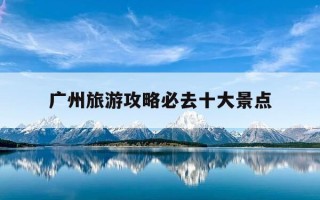 广州旅游攻略必去十大景点-深圳旅游必去十大景点排名