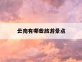 云南有哪些旅游景点-云南有哪些旅游景点值得去