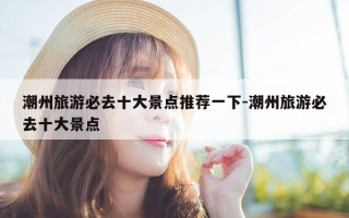 潮州旅游必去十大景点推荐一下-潮州旅游必去十大景点