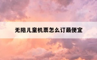 无陪儿童机票怎么订最便宜-无陪同儿童怎么订机票