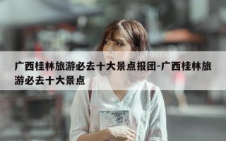 广西桂林旅游必去十大景点报团-广西桂林旅游必去十大景点