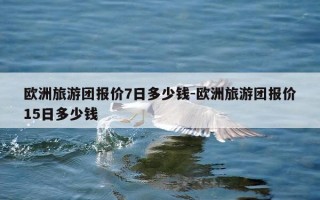 欧洲旅游团报价7日多少钱-欧洲旅游团报价15日多少钱