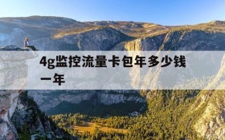 4g监控流量卡包年多少钱一年-监控4g流量卡还用交费吗