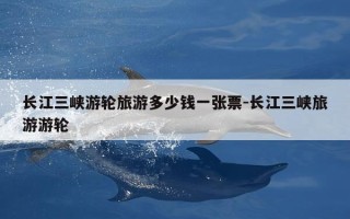 长江三峡游轮旅游多少钱一张票-长江三峡旅游游轮