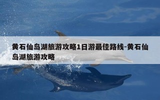 黄石仙岛湖旅游攻略1日游最佳路线-黄石仙岛湖旅游攻略