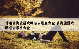 甘肃青海旅游攻略必去景点大全-青海旅游攻略必去景点大全