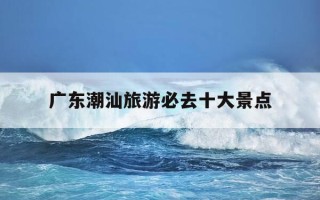广东潮汕旅游必去十大景点-广东潮汕旅游必去十大景点有哪些