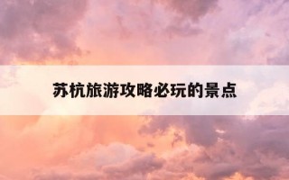 苏杭旅游攻略必玩的景点-苏杭旅游攻略七日游自由行