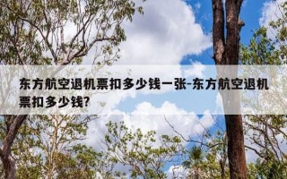 东方航空退机票扣多少钱一张-东方航空退机票扣多少钱?
