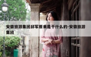 安徽旅游集团邱军原来是干什么的-安徽旅游集团