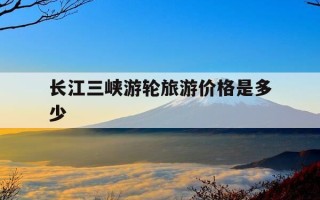 长江三峡游轮旅游价格是多少-长江三峡游轮攻略