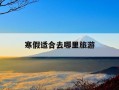 寒假适合去哪里旅游-寒假适合去哪里旅游暖和的