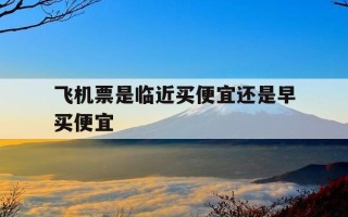 飞机票是临近买便宜还是早买便宜-机票是不是临近买便宜