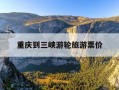 重庆到三峡游轮旅游票价-重庆到三峡游轮旅游票价多少