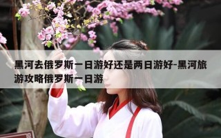 黑河去俄罗斯一日游好还是两日游好-黑河旅游攻略俄罗斯一日游