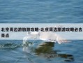 北京周边游旅游攻略-北京周边旅游攻略必去景点