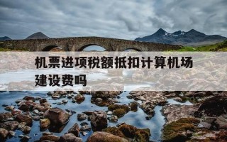 机票进项税额抵扣计算机场建设费吗-机票机场建设费可以抵扣吗