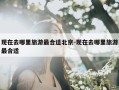 现在去哪里旅游最合适北京-现在去哪里旅游最合适