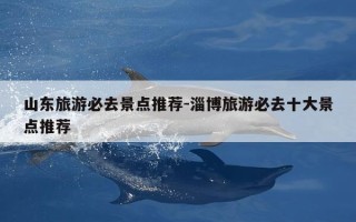 山东旅游必去景点推荐-淄博旅游必去十大景点推荐