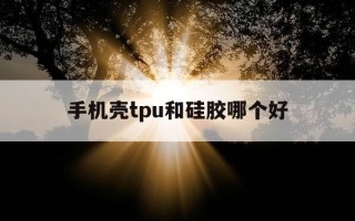 手机壳tpu和硅胶哪个好-手机壳tpu和硅胶哪个好知乎