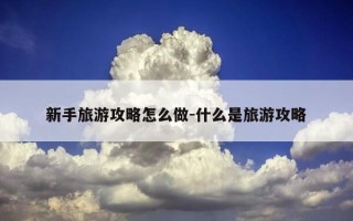新手旅游攻略怎么做-什么是旅游攻略