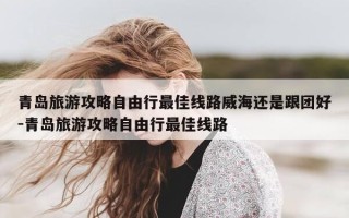青岛旅游攻略自由行最佳线路威海还是跟团好-青岛旅游攻略自由行最佳线路