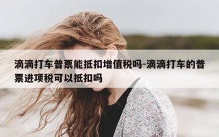 滴滴打车普票能抵扣增值税吗-滴滴打车的普票进项税可以抵扣吗