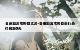 贵州旅游攻略自驾游-贵州旅游攻略自由行最佳线路5天