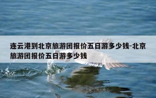 连云港到北京旅游团报价五日游多少钱-北京旅游团报价五日游多少钱