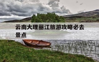 云南大理丽江旅游攻略必去景点-云南大理丽江旅游攻略必去景点洱海