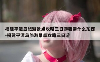 福建平潭岛旅游景点攻略三日游要带什么东西-福建平潭岛旅游景点攻略三日游