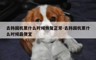 去韩国机票什么时候恢复正常-去韩国机票什么时候最便宜