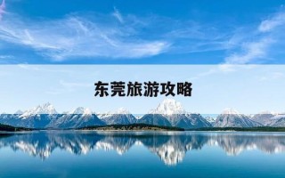 东莞旅游攻略-东莞旅游攻略景点推荐