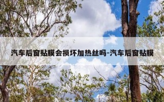 汽车后窗贴膜会损坏加热丝吗-汽车后窗贴膜