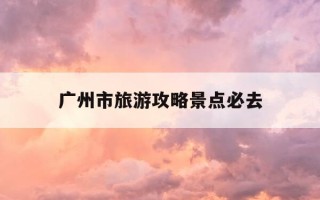 广州市旅游攻略景点必去-广州旅游攻略必去景点推荐