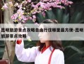 昆明旅游景点攻略自由行住哪里最方便-昆明旅游景点攻略